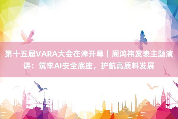 第十五届VARA大会在津开幕｜周鸿祎发表主题演讲：筑牢AI安全底座，护航高质料发展